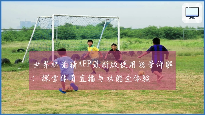 世界杯竞猜APP最新版使用场景详解：探索体育直播与功能全体验